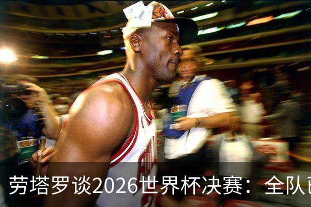 劳塔罗谈2026世界杯决赛：全队已精疲力竭，梅西几乎跑不动