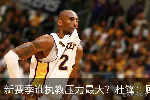 新赛季谁执教压力最大？杜锋：顾全的压力肯定是巨大 其次是李楠