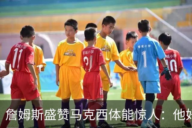 詹姆斯盛赞马克西体能惊人：他好像根本不会累